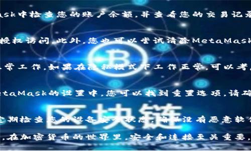 如果您遇到與MetaMask相關的問題，以下是一些檢查和解決的步驟，可以幫助您解決常見問題：

### 1. 檢查MetaMask的安裝和版本
首先，確保您已經(jīng)正確安裝了MetaMask擴展。請訪問官方網(wǎng)站（https://metamask.io）下載并安裝最新版本。安裝完成后，檢查瀏覽器右上角是否顯示MetaMask的小狐貍圖標。確保您使用的是支持MetaMask的瀏覽器，例如 Google Chrome、Firefox 或 Brave。

### 2. 檢查網(wǎng)絡連接
MetaMask連接到區(qū)塊鏈需要穩(wěn)定的互聯(lián)網(wǎng)。請確保您的設備已連接到互聯(lián)網(wǎng)。嘗試打開其他網(wǎng)頁，確認連接是否正常。如果您的網(wǎng)絡不穩(wěn)定，可能會導致MetaMask無法正常工作。

### 3. 檢查網(wǎng)絡設置
在MetaMask中，您可以選擇不同的網(wǎng)絡（如以太坊主網(wǎng)、幣安智能鏈或自定義RPC）。確保您選擇的是您希望使用的正確網(wǎng)絡，如果不確定，您可以重新切換回以太坊主網(wǎng)。

### 4. 檢查賬戶余額和交易記錄
有時候，您可能會覺得MetaMask沒有反應，實際上是因為您的賬戶上沒有足夠的余額進行交易。請在MetaMask中檢查您的賬戶余額，并查看您的交易記錄，確認是否有未完成的交易。

### 5. 查看權限和設置
MetaMask需要特定權限才能與網(wǎng)站交互。請在您的MetaMask設置中檢查網(wǎng)站權限，確保您所連接的網(wǎng)站被授權訪問。此外，您也可以嘗試清除MetaMask的緩存。

### 6. 解決擴展沖突
有時，其他瀏覽器擴展可能與MetaMask發(fā)生沖突。嘗試在隱私模式下打開瀏覽器，看看MetaMask是否可以正常工作。如果在隱私模式下工作正常，可以考慮逐步禁用其他擴展，尋找與MetaMask沖突的擴展。

### 7. 重置MetaMask
如果以上步驟仍然沒有解決問題，您可以考慮重置MetaMask。這會清除所有設置，但不會刪除您的賬戶。在MetaMask的設置中，您可以找到重置選項。請確保在重置之前備份您的種子短語，以防止丟失訪問權限。

### 8. 安全性檢查
最后，確保您的設備是安全的。過期的安全軟件或不安全的瀏覽器設置可能會導致MetaMask無法正常連接。定期檢查您的設備安全狀態(tài)，確保沒有惡意軟件干擾您的瀏覽器和MetaMask。

如果您在按照這些步驟后仍然遇到問題，考慮訪問MetaMask的官方社區(qū)或支持頁面，尋求專業(yè)的幫助和指導。在加密貨幣的世界里，安全和連接至關重要，確保您的MetaMask工作正常，可以讓您更好地管理您的數(shù)字資產(chǎn)！